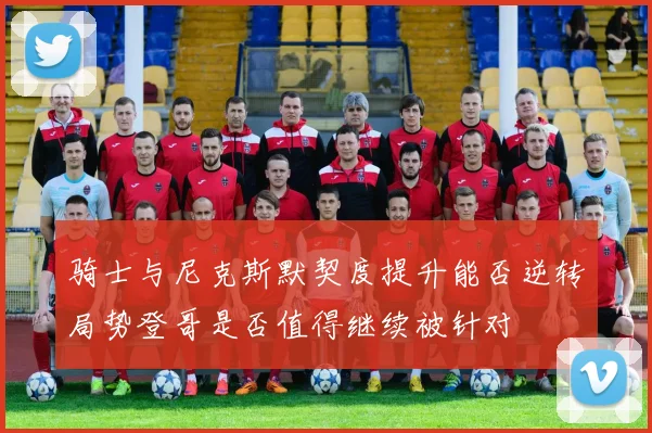 骑士与尼克斯默契度提升能否逆转局势登哥是否值得继续被针对
