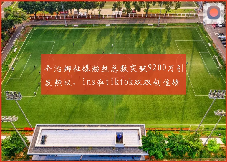 乔治娜社媒粉丝总数突破9200万引发热议，ins和tiktok双双创佳绩