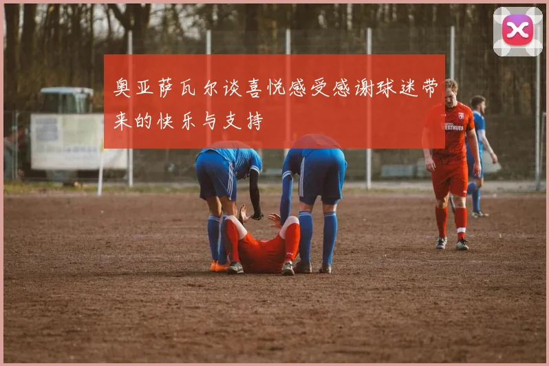 奥亚萨瓦尔谈喜悦感受感谢球迷带来的快乐与支持