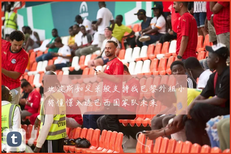 坎波斯如父亲般支持我巴黎外租小将憧憬入选巴西国家队未来